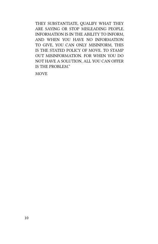 10  THEY SUBSTANTIATE, QUALIFY WHAT THEY ARE SAYING OR STOP MISLEADING PEOPLE. INFORMATION IS IN THE ABILITY TO INFORM, AND WHEN YOU HAVE NO INFORMATION TO GIVE, YOU CAN ONLY MISINFORM, THIS 1S THE STATED POLICY OF MOVE. TO STAMP OUT MISINFORMATION. FOR WHEN YOU DO NOT HAVE A SOLUTION, ALL YOU CAN OFFER 1S THE PROBLEM."  MOVE 